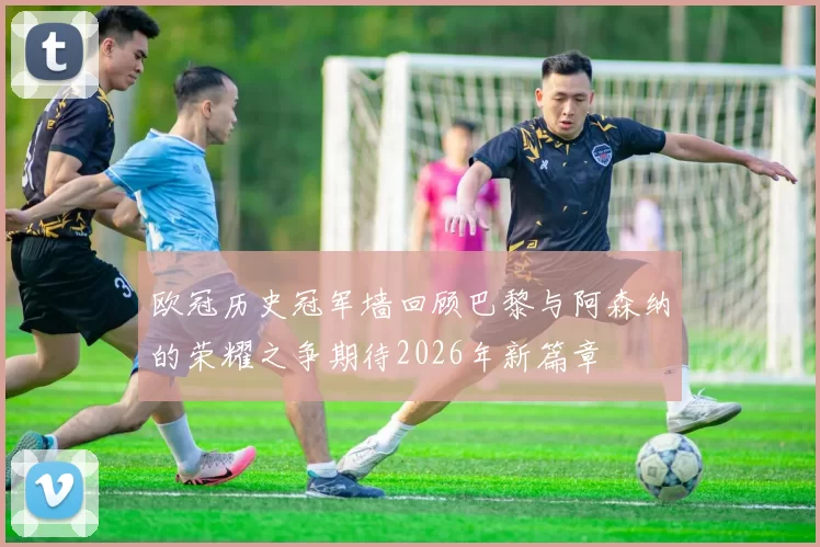 欧冠历史冠军墙回顾巴黎与阿森纳的荣耀之争期待2026年新篇章