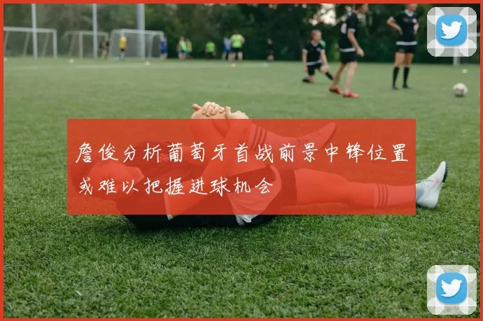 詹俊分析葡萄牙首战前景中锋位置或难以把握进球机会