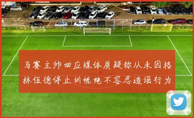 马赛主帅回应媒体质疑称从未因格林伍德停止训练绝不容忍造谣行为