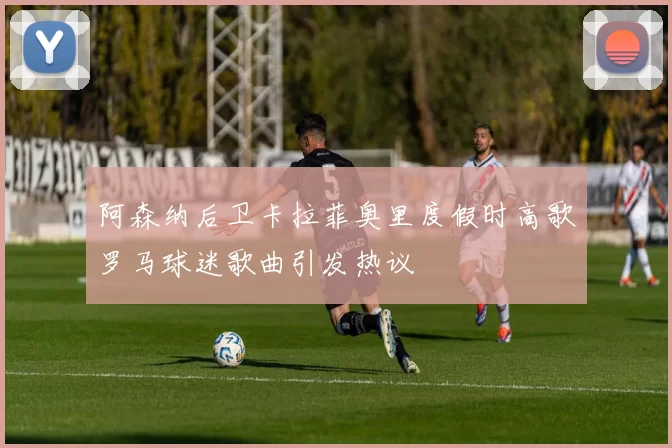 阿森纳后卫卡拉菲奥里度假时高歌罗马球迷歌曲引发热议