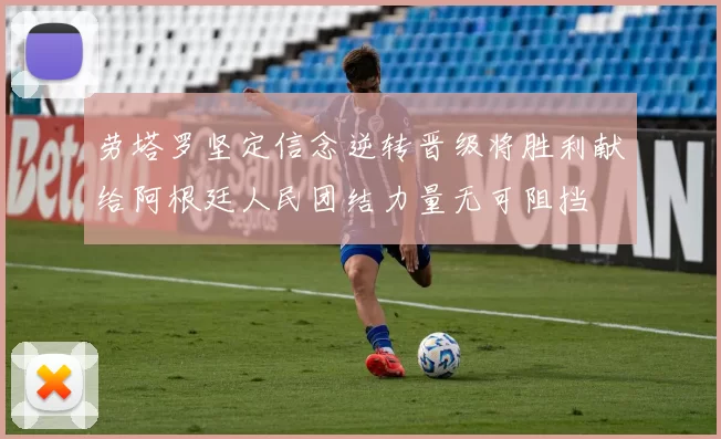劳塔罗坚定信念逆转晋级将胜利献给阿根廷人民团结力量无可阻挡