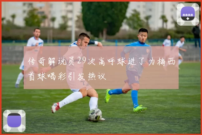传奇解说员29次高呼球进了为梅西首球喝彩引发热议