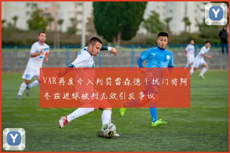 VAR再度介入判罚雷森德干扰门将阿齐兹进球被判无效引发争议