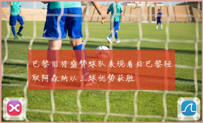 巴黎旧将盛赞球队表现看好巴黎轻取阿森纳以三球优势获胜