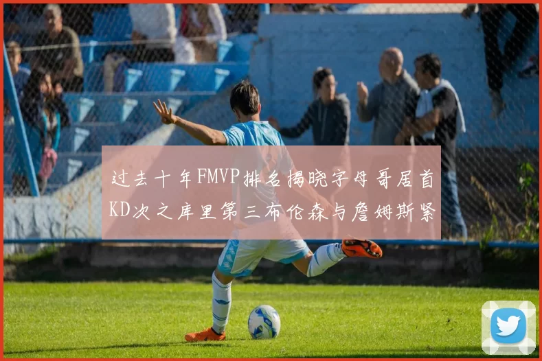 过去十年FMVP排名揭晓字母哥居首KD次之库里第三布伦森与詹姆斯紧随其后