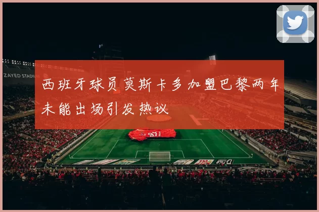 西班牙球员莫斯卡多加盟巴黎两年未能出场引发热议