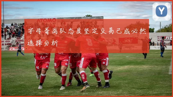 字母哥离队态度坚定交易已成必然选择分析