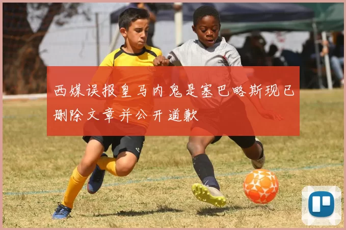 西媒误报皇马内鬼是塞巴略斯现已删除文章并公开道歉