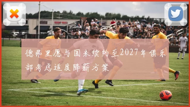 德弗里愿与国米续约至2027年俱乐部考虑适度降薪方案