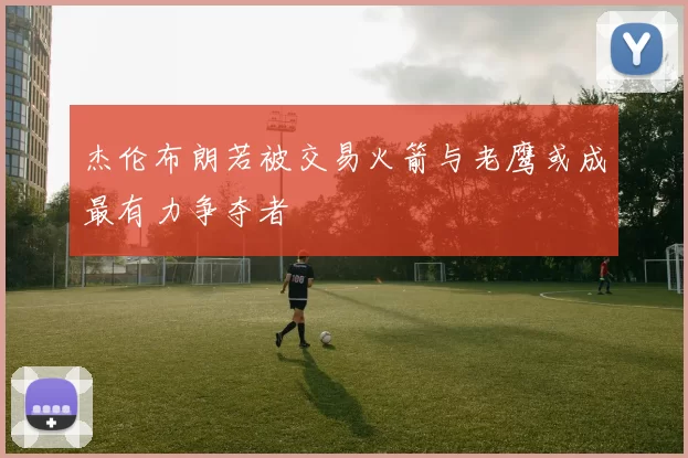 杰伦布朗若被交易火箭与老鹰或成最有力争夺者