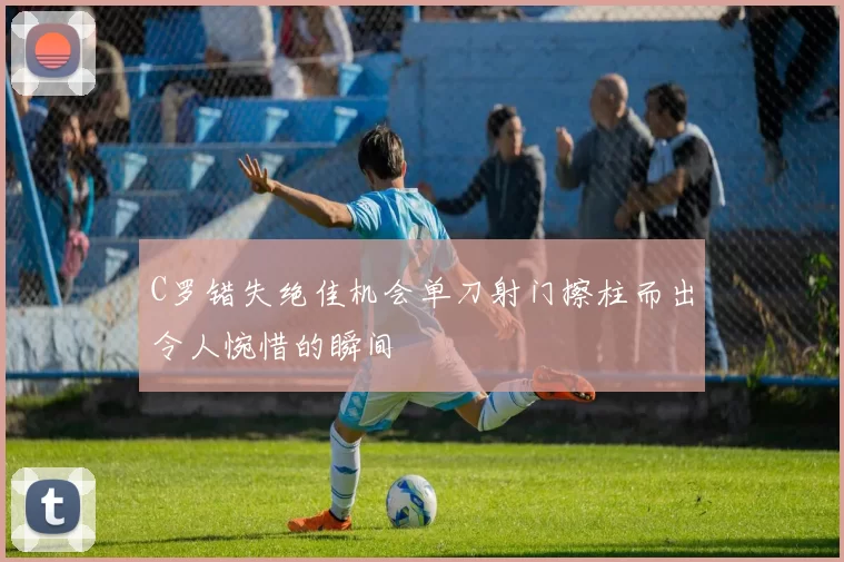 C罗错失绝佳机会单刀射门擦柱而出令人惋惜的瞬间