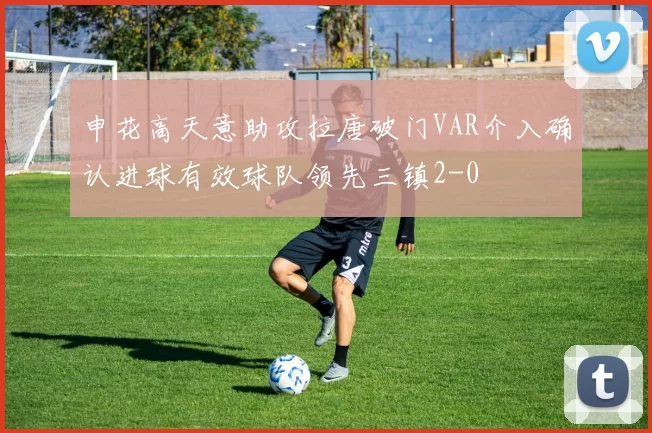 申花高天意助攻拉唐破门VAR介入确认进球有效球队领先三镇2-0