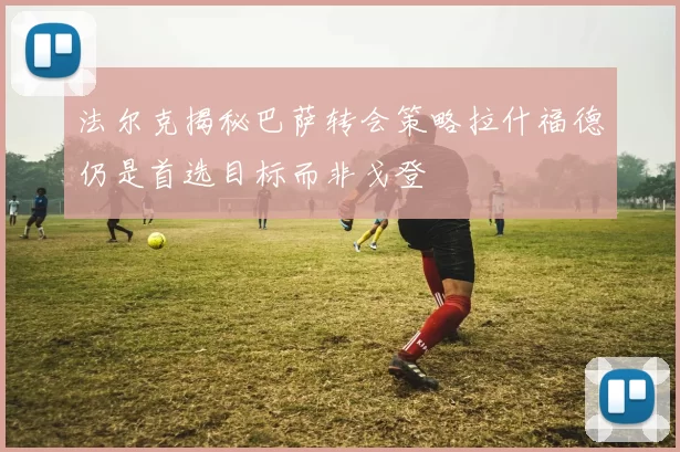 法尔克揭秘巴萨转会策略拉什福德仍是首选目标而非戈登