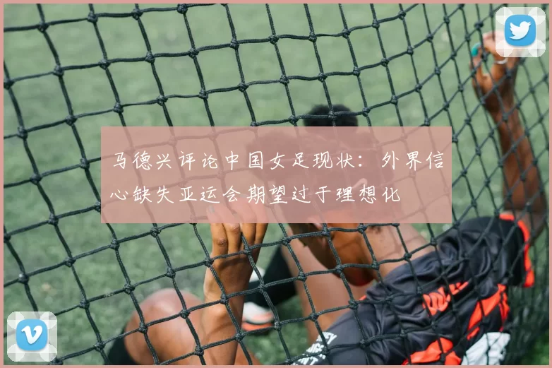 马德兴评论中国女足现状：外界信心缺失亚运会期望过于理想化