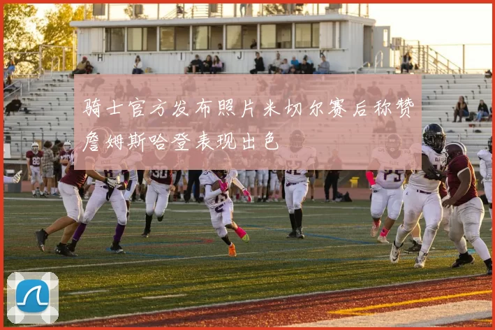 骑士官方发布照片米切尔赛后称赞詹姆斯哈登表现出色