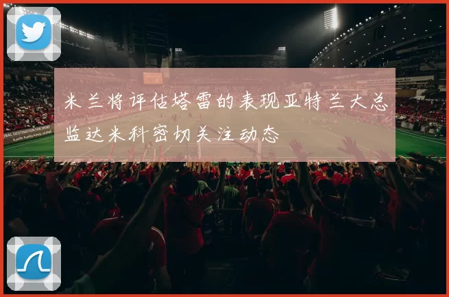 米兰将评估塔雷的表现亚特兰大总监达米科密切关注动态