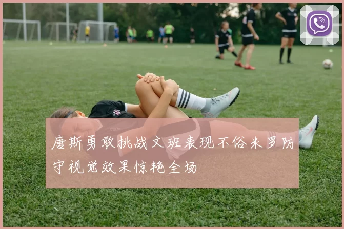 唐斯勇敢挑战文班表现不俗米罗防守视觉效果惊艳全场