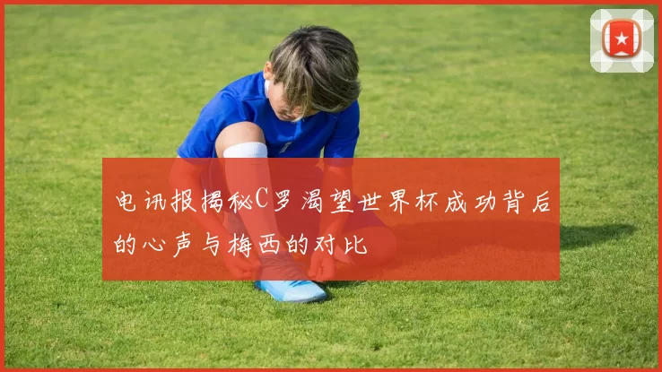 电讯报揭秘C罗渴望世界杯成功背后的心声与梅西的对比