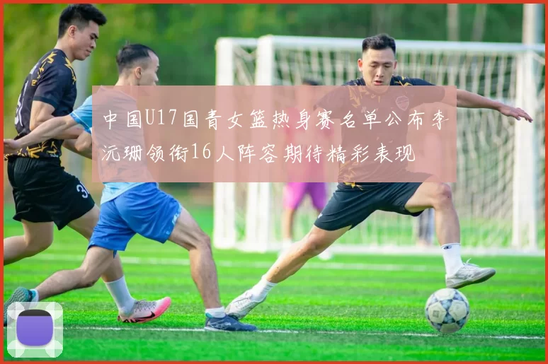 中国U17国青女篮热身赛名单公布李沅珊领衔16人阵容期待精彩表现